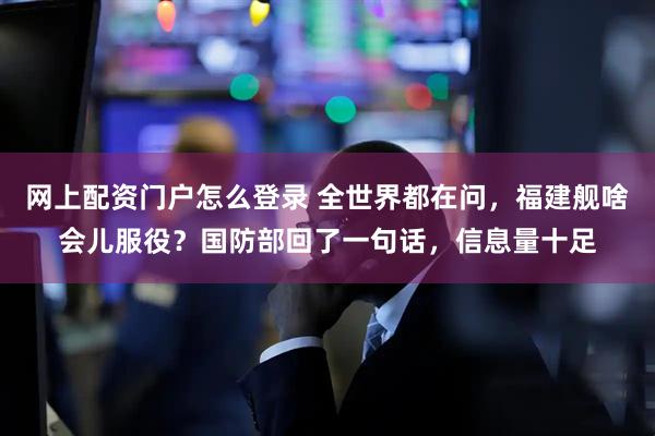 网上配资门户怎么登录 全世界都在问，福建舰啥会儿服役？国防部回了一句话，信息量十足
