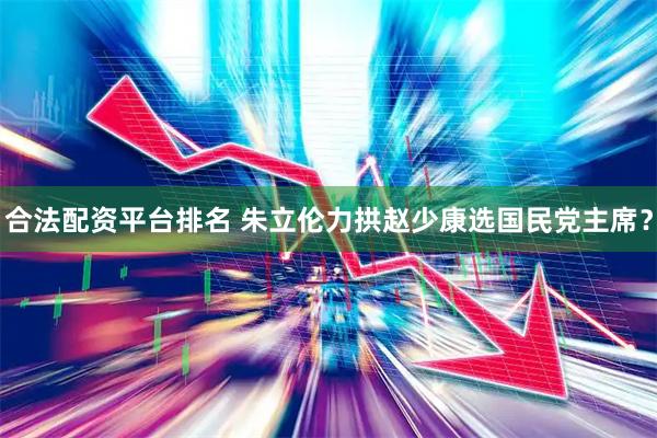 合法配资平台排名 朱立伦力拱赵少康选国民党主席？
