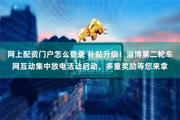 网上配资门户怎么登录 补贴升级！淄博第二轮车网互动集中放电活动启动，多重奖励等您来拿