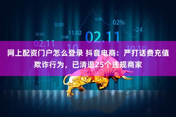 网上配资门户怎么登录 抖音电商：严打话费充值欺诈行为，已清退25个违规商家