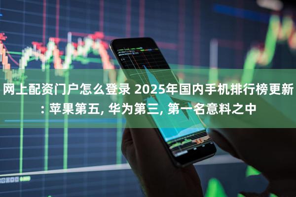 网上配资门户怎么登录 2025年国内手机排行榜更新: 苹果第五, 华为第三, 第一名意料之中