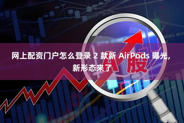 网上配资门户怎么登录 2 款新 AirPods 曝光, 新形态来了