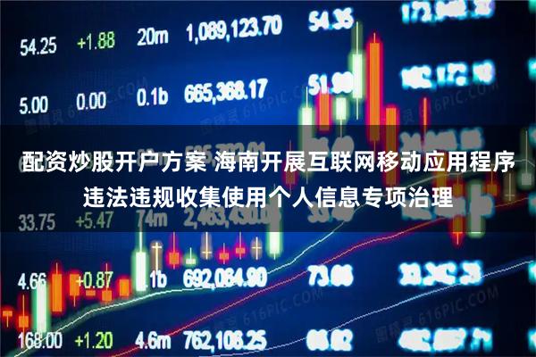 配资炒股开户方案 海南开展互联网移动应用程序违法违规收集使用个人信息专项治理