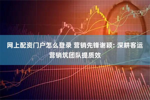 网上配资门户怎么登录 营销先锋谢颖: 深耕客运营销筑团队提质效