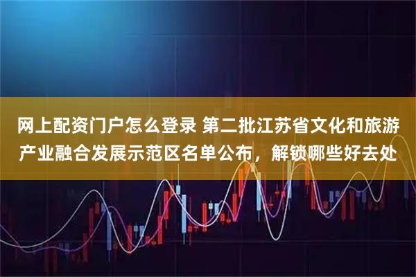 网上配资门户怎么登录 第二批江苏省文化和旅游产业融合发展示范区名单公布，解锁哪些好去处