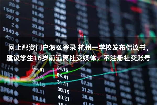 网上配资门户怎么登录 杭州一学校发布倡议书，建议学生16岁前远离社交媒体，不注册社交账号