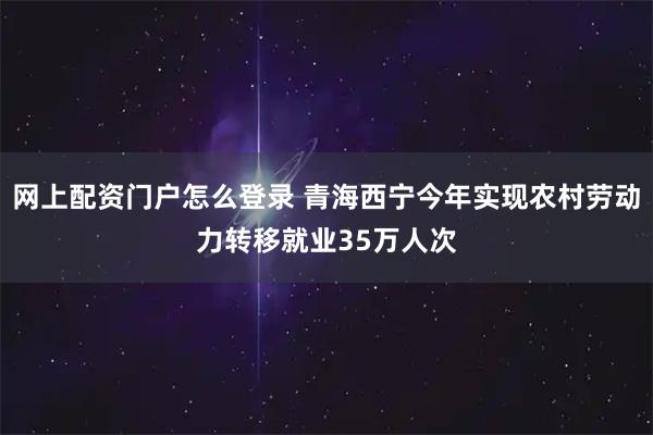网上配资门户怎么登录 青海西宁今年实现农村劳动力转移就业35万人次