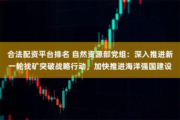 合法配资平台排名 自然资源部党组：深入推进新一轮找矿突破战略行动，加快推进海洋强国建设