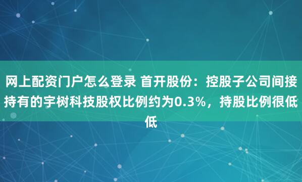网上配资门户怎么登录 首开股份：控股子公司间接持有的宇树科技股权比例约为0.3%，持股比例很低
