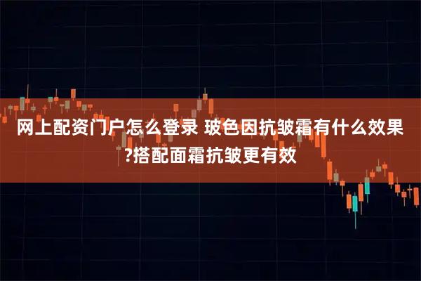 网上配资门户怎么登录 玻色因抗皱霜有什么效果?搭配面霜抗皱更有效