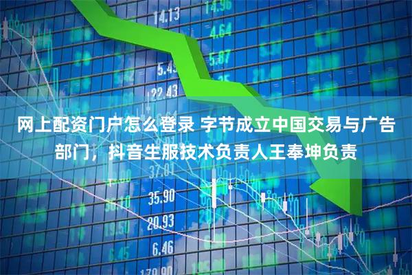 网上配资门户怎么登录 字节成立中国交易与广告部门，抖音生服技术负责人王奉坤负责