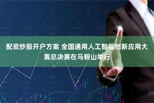 配资炒股开户方案 全国通用人工智能创新应用大赛总决赛在马鞍山举行