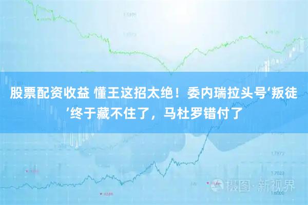 股票配资收益 懂王这招太绝！委内瑞拉头号‘叛徒’终于藏不住了，马杜罗错付了
