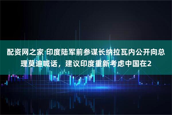 配资网之家 印度陆军前参谋长纳拉瓦内公开向总理莫迪喊话，建议印度重新考虑中国在2