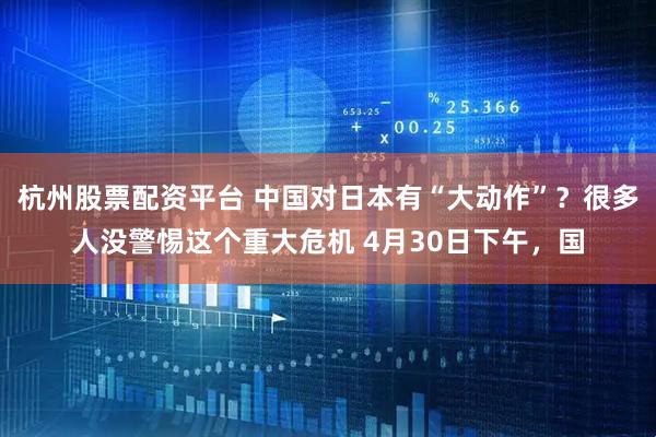 杭州股票配资平台 中国对日本有“大动作”？很多人没警惕这个重大危机 4月30日下午，国