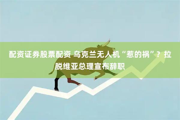 配资证券股票配资 乌克兰无人机“惹的祸”？拉脱维亚总理宣布辞职