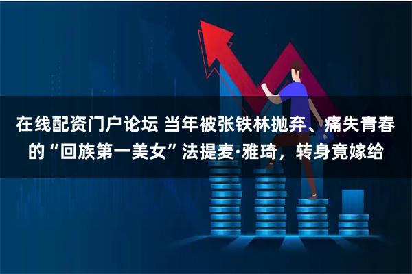 在线配资门户论坛 当年被张铁林抛弃、痛失青春的“回族第一美女”法提麦·雅琦，转身竟嫁给