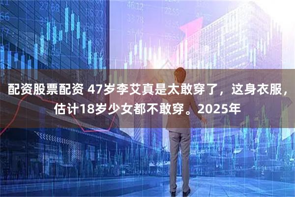 配资股票配资 47岁李艾真是太敢穿了，这身衣服，估计18岁少女都不敢穿。2025年