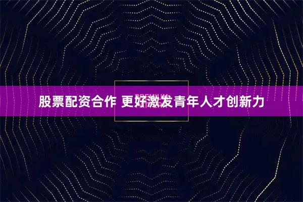股票配资合作 更好激发青年人才创新力