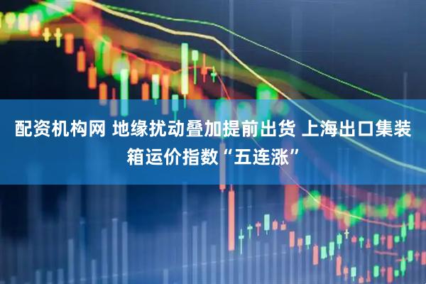配资机构网 地缘扰动叠加提前出货 上海出口集装箱运价指数“五连涨”