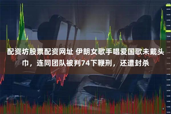 配资坊股票配资网址 伊朗女歌手唱爱国歌未戴头巾，连同团队被判74下鞭刑，还遭封杀