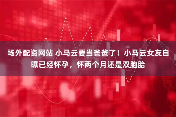 场外配资网站 小马云要当爸爸了！小马云女友自曝已经怀孕，怀两个月还是双胞胎
